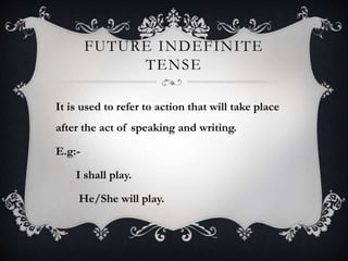 FUTURE INDEFINITE
TENSE
It is used to refer to action that will take place
after the act of speaking and writing.
E.g:-
I shall play.
He/She will play.
 