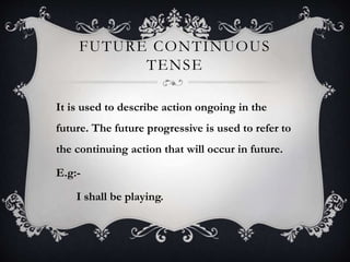 FUTURE CONTINUOUS
TENSE
It is used to describe action ongoing in the
future. The future progressive is used to refer to
the continuing action that will occur in future.
E.g:-
I shall be playing.
 