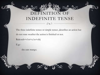 DEFINITION OF
INDEFINITE TENSE
The three indefinite tenses or simple tenses ,describes an action but
do not state weather the action is finished or not.
Rule:sub+v1st+s/es+obj
E.g:-
she eats mango.
 