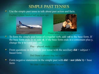 Use the simple past tense to talk about past action and facts.
To form the simple past tense of a regular verb, add -ed to the base form. If
the base form ends in -e, add -d. If the base form ends in a consonant plus y,
change the y to i and add –ed.
From questions in the simple past tense with the auxiliary did + subject +
based form
Form negative statements in the simple past with did + not (didn´t) + base
form
Daphne´s plane landed half an hour ago
Diana talked to her on the phone
Play – played; study - studied
Did Diana´s phones ring last night?
We didn´t take a vacation las year
 