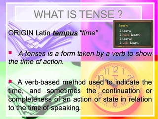 WHAT IS TENSE ?WHAT IS TENSE ?
ORIGIN LatinORIGIN Latin tempustempus "time”"time”
 A tenses is a form taken by a verb to showA tenses is a form taken by a verb to show
the time of action.the time of action.
 A verb-based method used to indicate theA verb-based method used to indicate the
time, and sometimes the continuation ortime, and sometimes the continuation or
completeness of an action or state in relationcompleteness of an action or state in relation
to the time of speaking.to the time of speaking.
 