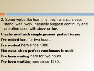 2. Some verbs like learn, lie, live, rain, sit, sleep,
stand, wait, work, naturally suggest continuity and
are often used with since or for.
Can be used with simple present perfect tense:
I’ve waited here for two hours.
I’ve worked here since 1980.
But most often perfect continuous is used:
I’ve been waiting here for two hours.
I’ve been working here since 1980.
17
 