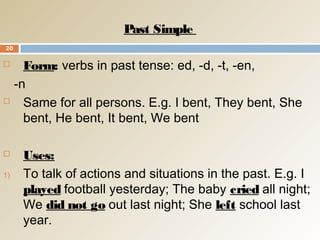Past Simple
 Form: verbs in past tense: ed, -d, -t, -en,
-n
 Same for all persons. E.g. I bent, They bent, She
bent, He bent, It bent, We bent
 Uses:
1) To talk of actions and situations in the past. E.g. I
played football yesterday; The baby cried all night;
We did not go out last night; She left school last
year.
20
 
