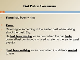 Past Perfect Continuous:
 Form: had been + -ing
 Uses:
1) Referring to something in the earlier past when talking
about the past. E.g.
 He had been driving for an hour when the car broke
down. (Past continuous is used to refer to the earlier past
event.)
 I had been walking for an hour when it suddenly started
to rain.
29
 
