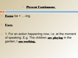  Present Continuous:
 Form: be + …-ing.
 Uses:
1) 1. For an action happening now, i.e. at the moment
of speaking. E.g. The children are playing in the
garden; I am working.
8
 