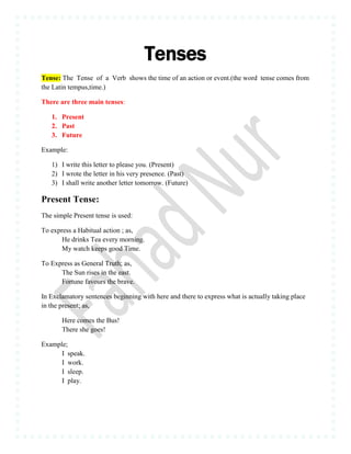 Tenses
Tense: The Tense of a Verb shows the time of an action or event.(the word tense comes from
the Latin tempus,time.)
There are three main tenses:
1. Present
2. Past
3. Future
Example:
1) I write this letter to please you. (Present)
2) I wrote the letter in his very presence. (Past)
3) I shall write another letter tomorrow. (Future)
Present Tense:
The simple Present tense is used:
To express a Habitual action ; as,
He drinks Tea every morning.
My watch keeps good Time.
To Express as General Truth; as,
The Sun rises in the east.
Fortune favours the brave.
In Exclamatory sentences beginning with here and there to express what is actually taking place
in the present; as,
Here comes the Bus!
There she goes!
Example;
I speak.
I work.
I sleep.
I play.
 