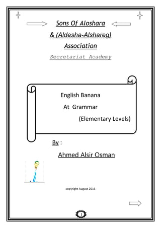 1
Sons Of Aloshara
& (Aldesha-Alshareg)
Association
Secretariat Academy
English Banana
At Grammar
(Elementary Levels)
By :
Ahmed Alsir Osman
copyright August 2016
 