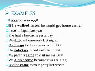 EXAMPLES
I was born in 1998.
If he walked faster, he would get home earlier
I was in Japan last year
She had a headache yesterday.
We did our homework last night.
Did he go to the cinema last night?
He didn't go to bed early last night
My parents came to visit me last July.
We didn't come because it was raining.
Did he come to your party last week?
 