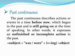 The past continuous describes actions or
events in a time before now, which began
in the past and is still going on at the time
of speaking. In other words, it expresses
an unfinished or incomplete action in
the past.
=subject + “was / were” + (v+ing) +object
 Past continuous:
 