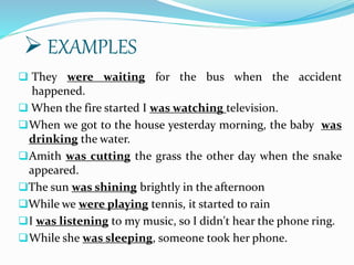 They were waiting for the bus when the accident
happened.
 When the fire started I was watching television.
When we got to the house yesterday morning, the baby was
drinking the water.
Amith was cutting the grass the other day when the snake
appeared.
The sun was shining brightly in the afternoon
While we were playing tennis, it started to rain
I was listening to my music, so I didn't hear the phone ring.
While she was sleeping, someone took her phone.
 EXAMPLES
 