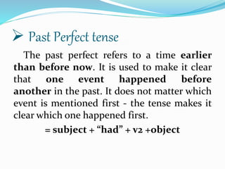 The past perfect refers to a time earlier
than before now. It is used to make it clear
that one event happened before
another in the past. It does not matter which
event is mentioned first - the tense makes it
clear which one happened first.
= subject + “had” + v2 +object
 Past Perfect tense
 