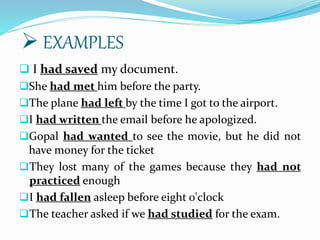  I had saved my document.
She had met him before the party.
The plane had left by the time I got to the airport.
I had written the email before he apologized.
Gopal had wanted to see the movie, but he did not
have money for the ticket
They lost many of the games because they had not
practiced enough
I had fallen asleep before eight o'clock
The teacher asked if we had studied for the exam.
 EXAMPLES
 