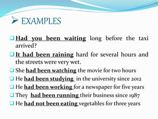 Had you been waiting long before the taxi
arrived?
It had been raining hard for several hours and
the streets were very wet.
 She had been watching the movie for two hours
 He had been studying in the university since 2012
 He had been working for a newspaper for five years
 They had been running their business since 1987
 He had not been eating vegetables for three years
 EXAMPLES
 