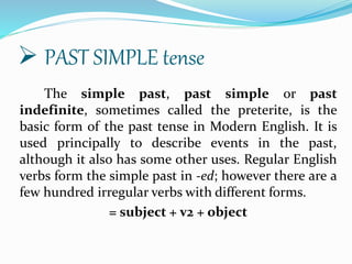  PAST SIMPLE tense
The simple past, past simple or past
indefinite, sometimes called the preterite, is the
basic form of the past tense in Modern English. It is
used principally to describe events in the past,
although it also has some other uses. Regular English
verbs form the simple past in -ed; however there are a
few hundred irregular verbs with different forms.
= subject + v2 + object
 