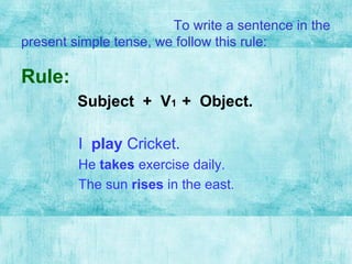 To write a sentence in the
present simple tense, we follow this rule:
Rule:
Subject + V1 + Object.
I play Cricket.
He takes exercise daily.
The sun rises in the east.
 