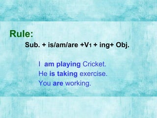 Rule:
Sub. + is/am/are +V1 + ing+ Obj.
I am playing Cricket.
He is taking exercise.
You are working.
 