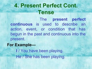 4. Present Perfect Cont.
Tense
The present perfect
continuous is used to describe an
action, event, or condition that has
begun in the past and continuous into the
present.
For Example—
I / You have been playing.
He / She has been playing.
 