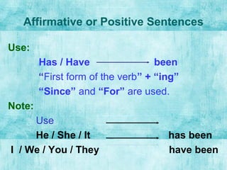 Affirmative or Positive Sentences
Use:
Has / Have been
“First form of the verb” + “ing”
“Since” and “For” are used.
Note:
Use
He / She / It has been
I / We / You / They have been
 