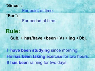 “Since”:
For point of time.
“For”:
For period of time.
Rule:
Sub. + has/have +been+ V1 + ing +Obj.
I have been studying since morning.
He has been taking exercise for two hours.
It has been raining for two days.
 