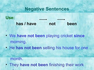 Negative Sentences
Use:
has / have not been
.
• We have not been playing cricket since
morning.
• He has not been selling his house for one
month.
• They have not been finishing their work
 