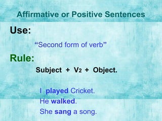 Affirmative or Positive Sentences
Use:
“Second form of verb”
Rule:
Subject + V2 + Object.
I played Cricket.
He walked.
She sang a song.
 
