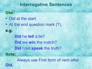 Interrogative Sentences
Use:
• Did at the start.
• At the end question mark (?).
e.g.
Did he tell a lie?
Did we win the match?
Did I not speak the truth?
Note:
Always use First form of verb after
Did.
 