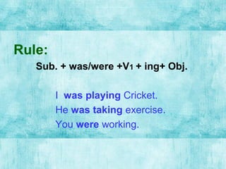 Rule:
Sub. + was/were +V1 + ing+ Obj.
I was playing Cricket.
He was taking exercise.
You were working.
 