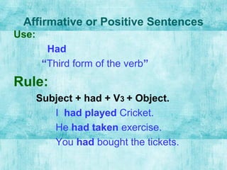 Affirmative or Positive Sentences
Use:
Had
“Third form of the verb”
Rule:
Subject + had + V3 + Object.
I had played Cricket.
He had taken exercise.
You had bought the tickets.
 