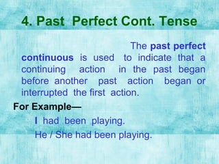 4. Past Perfect Cont. Tense
The past perfect
continuous is used to indicate that a
continuing action in the past began
before another past action began or
interrupted the first action.
For Example—
I had been playing.
He / She had been playing.
 