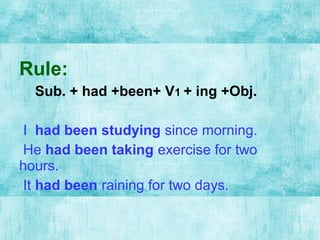 Rule:
Sub. + had +been+ V1 + ing +Obj.
I had been studying since morning.
He had been taking exercise for two
hours.
It had been raining for two days.
 