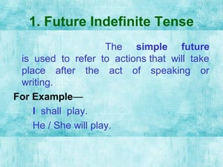 1. Future Indefinite Tense
The simple future
is used to refer to actions that will take
place after the act of speaking or
writing.
For Example—
I shall play.
He / She will play.
 