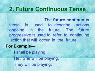 2. Future Continuous Tense
The future continuous
tense is used to describe actions
ongoing in the future. The future
progressive is used to refer to continuing
action that will occur in the future.
For Example—
I shall be playing.
He / She will be playing.
They will be playing.
 