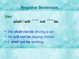 Negative Sentences
Use:
shall / will not be
• We shall not be driving a car.
• He will not be playing cricket.
• I shall not be working.
 