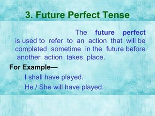3. Future Perfect Tense
The future perfect
is used to refer to an action that will be
completed sometime in the future before
another action takes place.
For Example—
I shall have played.
He / She will have played.
 
