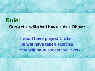Rule:
Subject + will/shall have + V3 + Object.
I shall have played Cricket.
He will have taken exercise.
You will have bought the tickets.
 