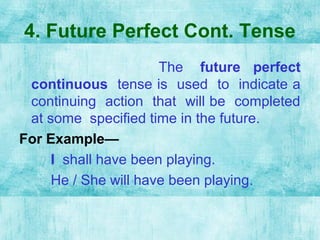 4. Future Perfect Cont. Tense
The future perfect
continuous tense is used to indicate a
continuing action that will be completed
at some specified time in the future.
For Example—
I shall have been playing.
He / She will have been playing.
 