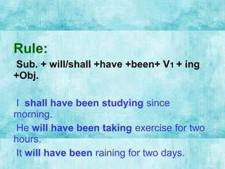Rule:
Sub. + will/shall +have +been+ V1 + ing
+Obj.
I shall have been studying since
morning.
He will have been taking exercise for two
hours.
It will have been raining for two days.
 