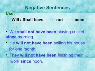 Negative Sentences
Use:
Will / Shall have not been
.
• We shall not have been playing cricket
since morning.
• He will not have been selling his house
for one month.
• They will not have been finishing their
work since noon.
 