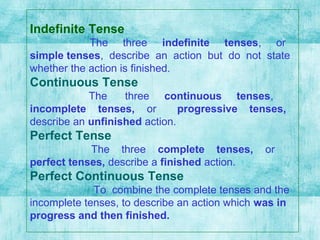 Indefinite Tense
The three indefinite tenses, or
simple tenses, describe an action but do not state
whether the action is finished.
Continuous Tense
The three continuous tenses,
incomplete tenses, or progressive tenses,
describe an unfinished action.
Perfect Tense
The three complete tenses, or
perfect tenses, describe a finished action.
Perfect Continuous Tense
To combine the complete tenses and the
incomplete tenses, to describe an action which was in
progress and then finished.
 