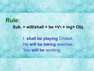 Rule:
Sub. + will/shall + be +V1 + ing+ Obj.
I shall be playing Cricket.
He will be taking exercise.
You will be working.
 