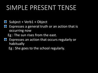 SIMPLE PRESENT TENSE
Subject + Verb1 + Object
Expresses a general truth or an action that is
occurring now
Eg : The sun rises from the east.
Expresses an action that occurs regularly or
habitually
Eg : She goes to the school regularly.
 