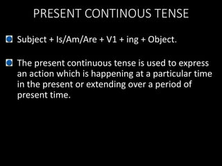 PRESENT CONTINOUS TENSE
Subject + Is/Am/Are + V1 + ing + Object.
The present continuous tense is used to express
an action which is happening at a particular time
in the present or extending over a period of
present time.
 