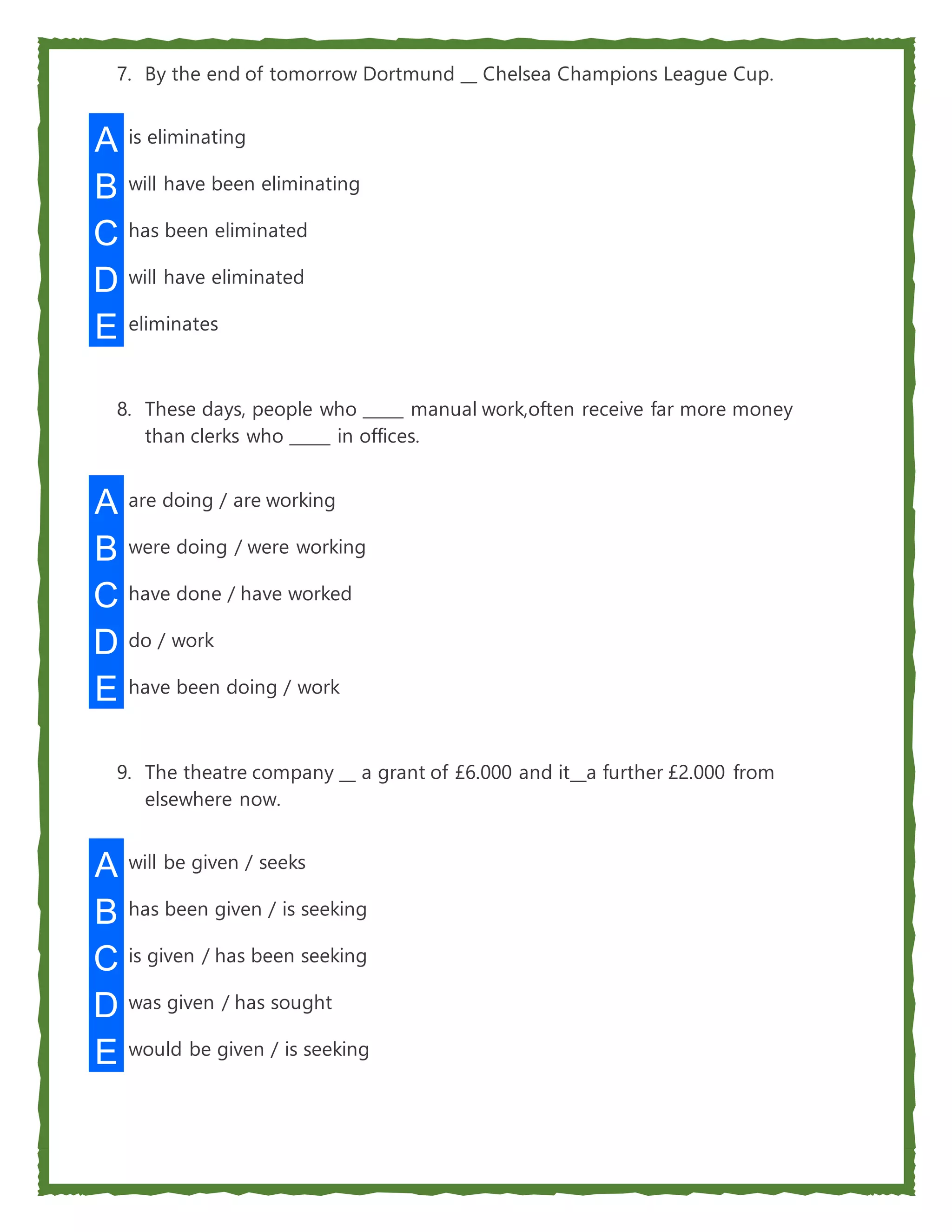 7. By the end of tomorrow Dortmund __ Chelsea Champions League Cup.
A is eliminating
B will have been eliminating
C has been eliminated
D will have eliminated
E eliminates
8. These days, people who _____ manual work,often receive far more money
than clerks who _____ in offices.
A are doing / are working
B were doing / were working
C have done / have worked
D do / work
E have been doing / work
9. The theatre company __ a grant of £6.000 and it__a further £2.000 from
elsewhere now.
A will be given / seeks
B has been given / is seeking
C is given / has been seeking
D was given / has sought
E would be given / is seeking
 