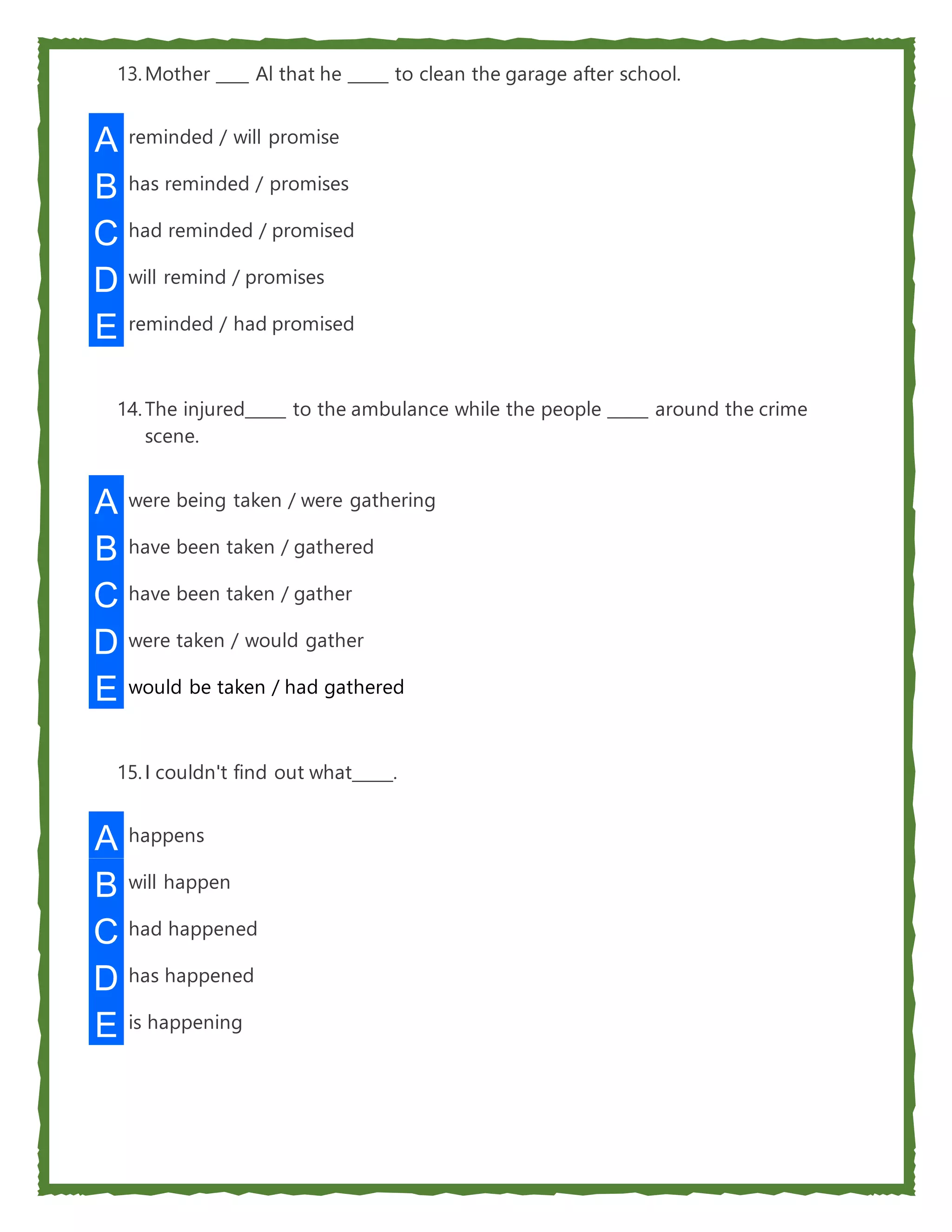 13.Mother ____ Al that he _____ to clean the garage after school.
A reminded / will promise
B has reminded / promises
C had reminded / promised
D will remind / promises
E reminded / had promised
14.The injured_____ to the ambulance while the people _____ around the crime
scene.
A were being taken / were gathering
B have been taken / gathered
C have been taken / gather
D were taken / would gather
E would be taken / had gathered
15.I couldn't find out what_____.
A happens
B will happen
C had happened
D has happened
E is happening
 