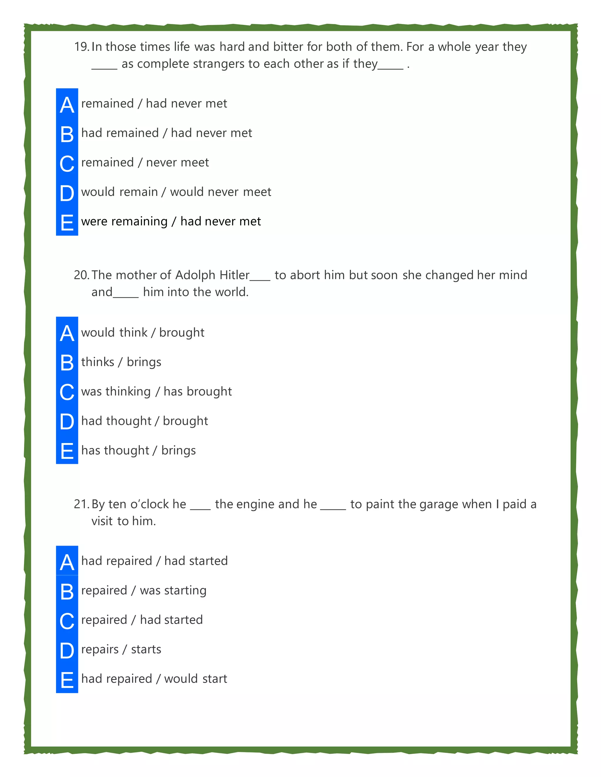 19.In those times life was hard and bitter for both of them. For a whole year they
_____ as complete strangers to each other as if they_____ .
A remained / had never met
B had remained / had never met
C remained / never meet
D would remain / would never meet
E were remaining / had never met
20.The mother of Adolph Hitler____ to abort him but soon she changed her mind
and_____ him into the world.
A would think / brought
B thinks / brings
C was thinking / has brought
D had thought / brought
E has thought / brings
21.By ten o’clock he ____ the engine and he _____ to paint the garage when I paid a
visit to him.
A had repaired / had started
B repaired / was starting
C repaired / had started
D repairs / starts
E had repaired / would start
 