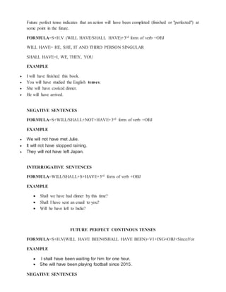 Future perfect tense indicates that an action will have been completed (finished or "perfected") at
some point in the future.
FORMULA=S+H.V (WILL HAVE/SHALL HAVE)+3rd form of verb +OBJ
WILL HAVE= HE, SHE, IT AND THIRD PERSON SINGULAR
SHALL HAVE=I, WE, THEY, YOU
EXAMPLE
 I will have finished this book.
 You will have studied the English tenses.
 She will have cooked dinner.
 He will have arrived.
NEGATIVE SENTENCES
FORMULA=S+WILL/SHALL+NOT+HAVE+3rd form of verb +OBJ
EXAMPLE
 We will not have met Julie.
 It will not have stopped raining.
 They will not have left Japan.
INTERROGATIVE SENTENCES
FORMULA=WILL/SHALL+S+HAVE+3rd form of verb +OBJ
EXAMPLE
 Shall we have had dinner by this time?
 Shall I have sent an email to you?
 Will he have left to India?
FUTURE PERFECT CONTINOUS TENSES
FORMULA=S+H.V(WILL HAVE BEEN0SHALL HAVE BEEN)+V1+ING+OBJ+Since/For
EXAMPLE
 I shall have been waiting for him for one hour.
 She will have been playing football since 2015.
NEGATIVE SENTENCES
 