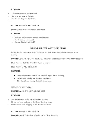 EXAMPLE
 He has not finished his homework.
 We have not gone to Canada.
 She has not forgotten her folder.
INTERROGATIVE SENTENCES
FORMULA=H.V+S+3rd form of verb +OBJ
EXAMPLE
 Have the children made a mess in the kitchen?
 Has he started a new job?
 Has she finished her work?
PRESENT PERFECT CONTINOUS TENSE
Present Perfect Continuous tense represents the work which started in the past and is still
running.
FORMULA= S+H.V (HAVE BEEN/HAS BEEN)+ First form of verb +ING+ OBJ+ Since/For
HAS BEEN= HE, SHE, IT and third person singular
HAS BEEN= I, WE, THEY,YOU
EXAMPLE
 I have been writing articles on different topics since morning.
 He has been reading the book for two hours.
 They have been playing football for an hour.
NEGATIVE SENTNCES
FORMULA= S+H.V=NOT+V1+ING+OBJ
EXAMPLE
 She has not been finding the dress since morning.
 He has not been studying in the library for three hours.
 We have not been shopping at this fair for two hours.
INTERROGATIVE SENTENCES
FORMULA= H.V+S+1form of verb+ ING+ OBJ+ Since /For
 