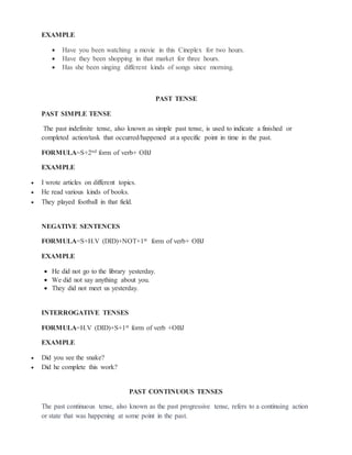 EXAMPLE
 Have you been watching a movie in this Cineplex for two hours.
 Have they been shopping in that market for three hours.
 Has she been singing different kinds of songs since morning.
PAST TENSE
PAST SIMPLE TENSE
The past indefinite tense, also known as simple past tense, is used to indicate a finished or
completed action/task that occurred/happened at a specific point in time in the past.
FORMULA=S+2nd form of verb+ OBJ
EXAMPLE
 I wrote articles on different topics.
 He read various kinds of books.
 They played football in that field.
NEGATIVE SENTENCES
FORMULA=S+H.V (DID)+NOT+1st form of verb+ OBJ
EXAMPLE
 He did not go to the library yesterday.
 We did not say anything about you.
 They did not meet us yesterday.
INTERROGATIVE TENSES
FORMULA=H.V (DID)+S+1st form of verb +OBJ
EXAMPLE
 Did you see the snake?
 Did he complete this work?
PAST CONTINUOUS TENSES
The past continuous tense, also known as the past progressive tense, refers to a continuing action
or state that was happening at some point in the past.
 
