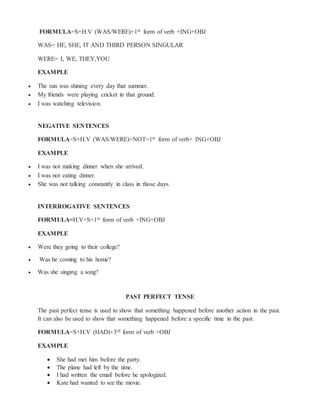 FORMULA=S+H.V (WAS/WERE)+1st form of verb +ING+OBJ
WAS= HE, SHE, IT AND THIRD PERSON SINGULAR
WERE= I, WE, THEY,YOU
EXAMPLE
 The sun was shining every day that summer.
 My friends were playing cricket in that ground.
 I was watching television.
NEGATIVE SENTENCES
FORMULA=S+H.V (WAS/WERE)+NOT=1st form of verb+ ING+OBJ
EXAMPLE
 I was not making dinner when she arrived.
 I was not eating dinner.
 She was not talking constantly in class in those days.
INTERROGATIVE SENTENCES
FORMULA=H.V+S=1st form of verb +ING+OBJ
EXAMPLE
 Were they going to their college?
 Was he coming to his home?
 Was she singing a song?
PAST PERFECT TENSE
The past perfect tense is used to show that something happened before another action in the past.
It can also be used to show that something happened before a specific time in the past.
FORMULA=S+H.V (HAD)+3rd form of verb +OBJ
EXAMPLE
 She had met him before the party.
 The plane had left by the time.
 I had written the email before he apologized.
 Kate had wanted to see the movie.
 
