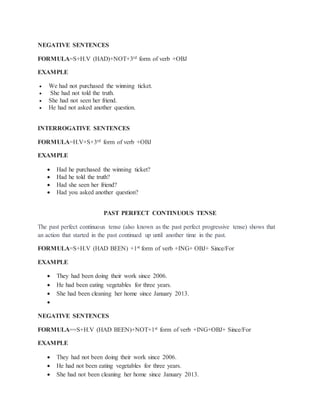 NEGATIVE SENTENCES
FORMULA=S+H.V (HAD)+NOT+3rd form of verb +OBJ
EXAMPLE
 We had not purchased the winning ticket.
 She had not told the truth.
 She had not seen her friend.
 He had not asked another question.
INTERROGATIVE SENTENCES
FORMULA=H.V+S+3rd form of verb +OBJ
EXAMPLE
 Had he purchased the winning ticket?
 Had he told the truth?
 Had she seen her friend?
 Had you asked another question?
PAST PERFECT CONTINUOUS TENSE
The past perfect continuous tense (also known as the past perfect progressive tense) shows that
an action that started in the past continued up until another time in the past.
FORMULA=S+H.V (HAD BEEN) +1st form of verb +ING+ OBJ+ Since/For
EXAMPLE
 They had been doing their work since 2006.
 He had been eating vegetables for three years.
 She had been cleaning her home since January 2013.

NEGATIVE SENTENCES
FORMULA==S+H.V (HAD BEEN)+NOT+1st form of verb +ING+OBJ+ Since/For
EXAMPLE
 They had not been doing their work since 2006.
 He had not been eating vegetables for three years.
 She had not been cleaning her home since January 2013.
 